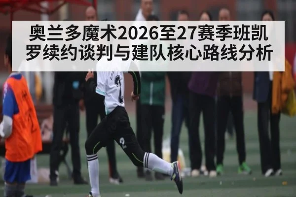 奥兰多魔术2026至27赛季班凯罗续约谈判与建队核心路线分析